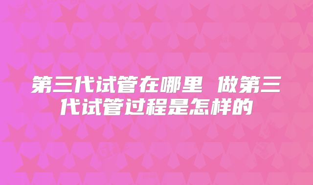 第三代试管在哪里 做第三代试管过程是怎样的