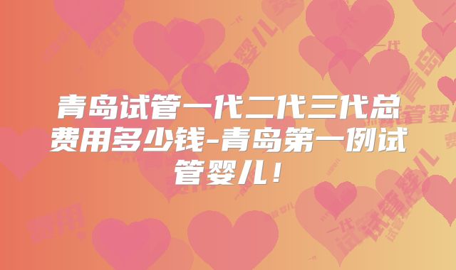 青岛试管一代二代三代总费用多少钱-青岛第一例试管婴儿!