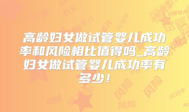 高龄妇女做试管婴儿成功率和风险相比值得吗_高龄妇女做试管婴儿成功率有多少！