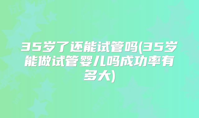 35岁了还能试管吗(35岁能做试管婴儿吗成功率有多大)