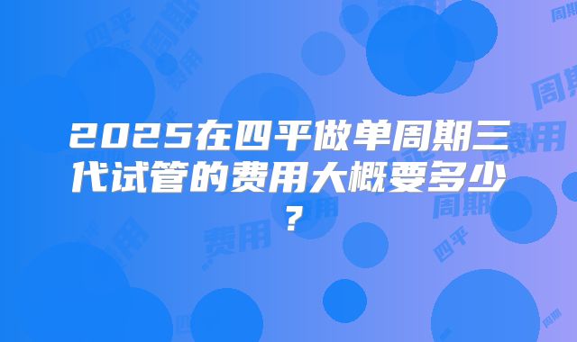 2025在四平做单周期三代试管的费用大概要多少?