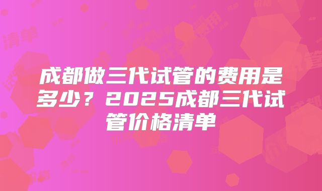 成都做三代试管的费用是多少？2025成都三代试管价格清单