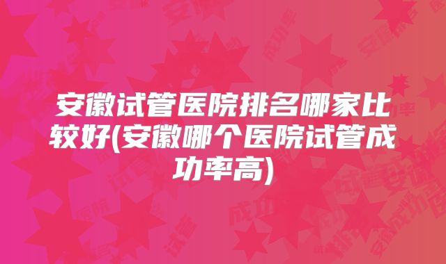 安徽试管医院排名哪家比较好(安徽哪个医院试管成功率高)