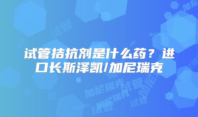 试管拮抗剂是什么药？进口长斯泽凯/加尼瑞克
