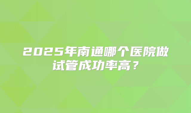 2025年南通哪个医院做试管成功率高？