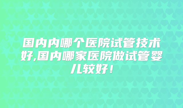 国内内哪个医院试管技术好,国内哪家医院做试管婴儿较好！