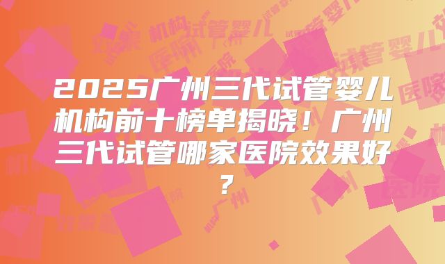 2025广州三代试管婴儿机构前十榜单揭晓！广州三代试管哪家医院效果好？