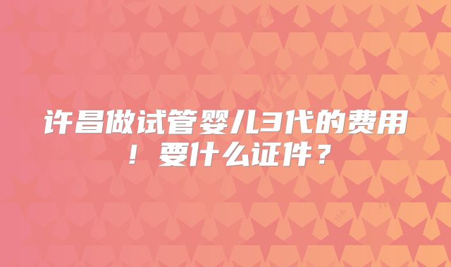许昌做试管婴儿3代的费用!要什么证件?