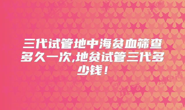 三代试管地中海贫血筛查多久一次,地贫试管三代多少钱!