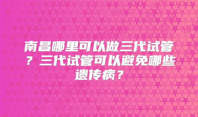 南昌哪里可以做三代试管？三代试管可以避免哪些遗传病？