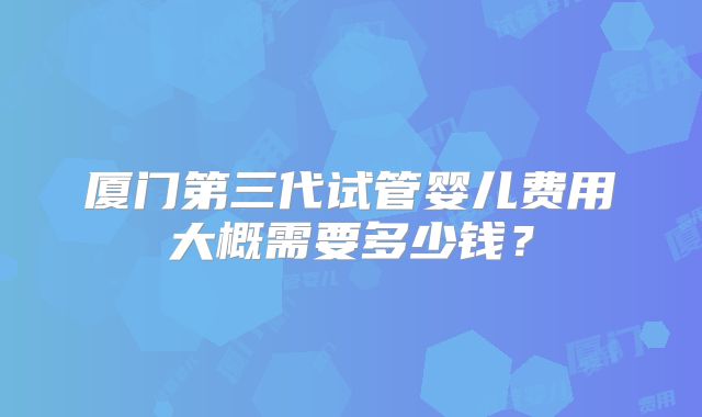 厦门第三代试管婴儿费用大概需要多少钱？