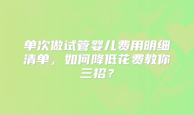 单次做试管婴儿费用明细清单，如何降低花费教你三招？