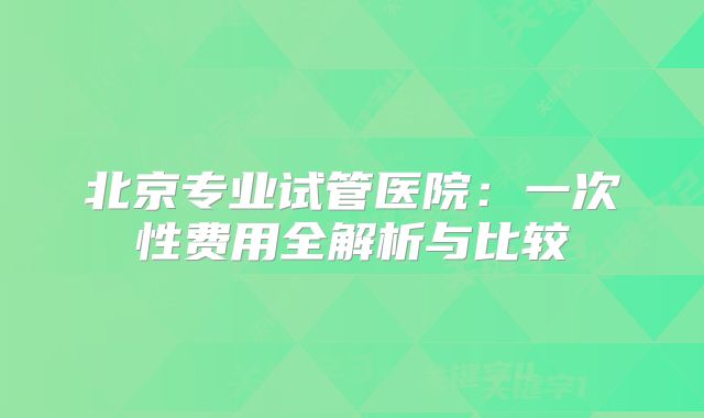 北京专业试管医院:一次性费用全解析与比较