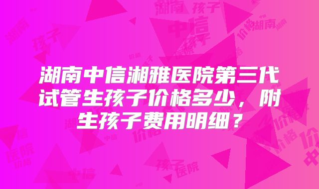湖南中信湘雅医院第三代试管生孩子价格多少，附生孩子费用明细？