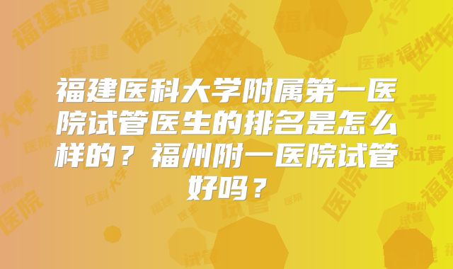 福建医科大学附属第一医院试管医生的排名是怎么样的?福州附一医院试管好吗?