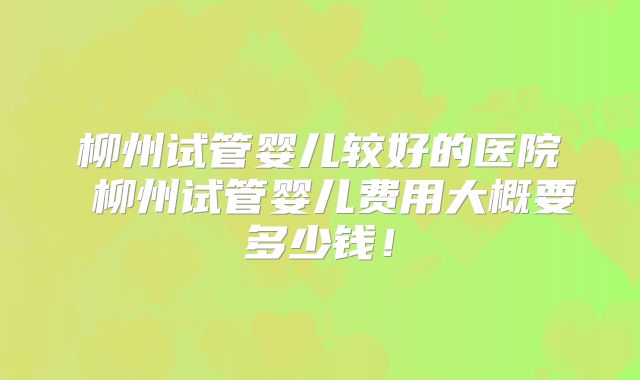 柳州试管婴儿较好的医院 柳州试管婴儿费用大概要多少钱！