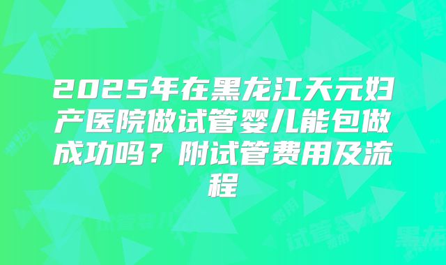 2025年在黑龙江天元妇产医院做试管婴儿能包做成功吗？附试管费用及流程