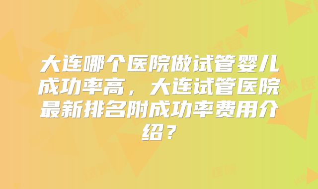 大连哪个医院做试管婴儿成功率高，大连试管医院最新排名附成功率费用介绍？