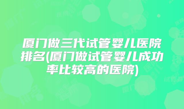 厦门做三代试管婴儿医院排名(厦门做试管婴儿成功率比较高的医院)