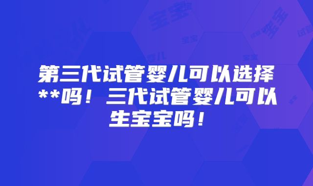 第三代试管婴儿可以选择**吗！三代试管婴儿可以生宝宝吗！