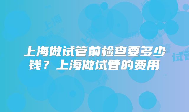 上海做试管前检查要多少钱?上海做试管的费用
