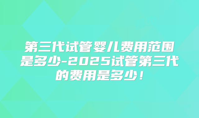 第三代试管婴儿费用范围是多少-2025试管第三代的费用是多少!