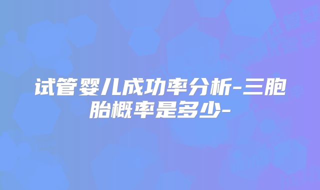 试管婴儿成功率分析-三胞胎概率是多少-