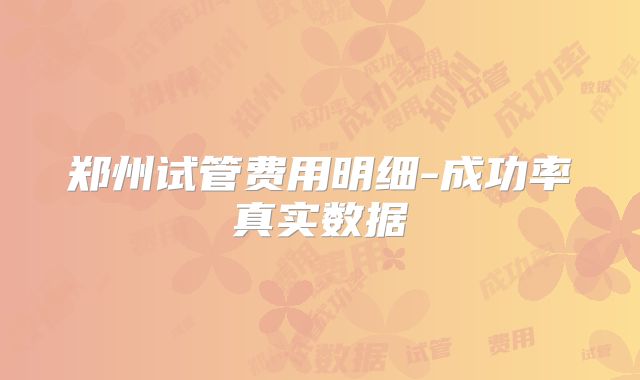 郑州试管费用明细-成功率真实数据