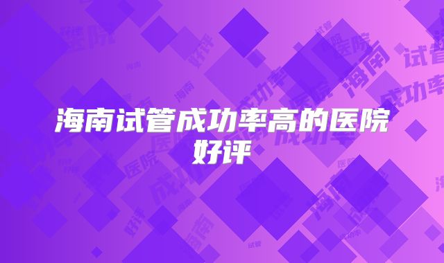海南试管成功率高的医院好评