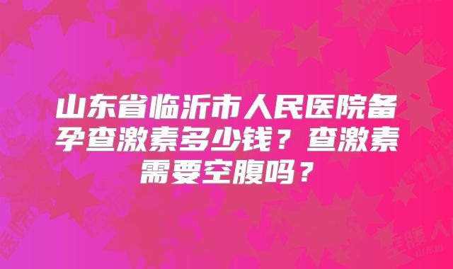 山东省临沂市人民医院备孕查激素多少钱？查激素需要空腹吗？