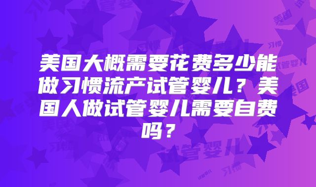 美国大概需要花费多少能做习惯流产试管婴儿？美国人做试管婴儿需要自费吗？