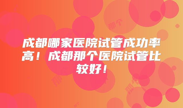 成都哪家医院试管成功率高！成都那个医院试管比较好！