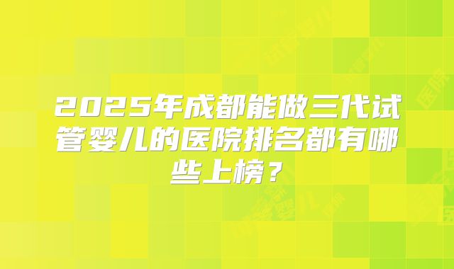 2025年成都能做三代试管婴儿的医院排名都有哪些上榜？