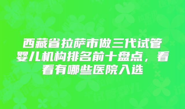西藏省拉萨市做三代试管婴儿机构排名前十盘点，看看有哪些医院入选