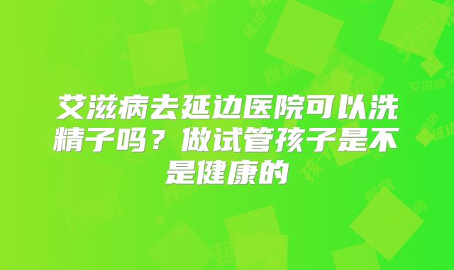 艾滋病去延边医院可以洗精子吗？做试管孩子是不是健康的