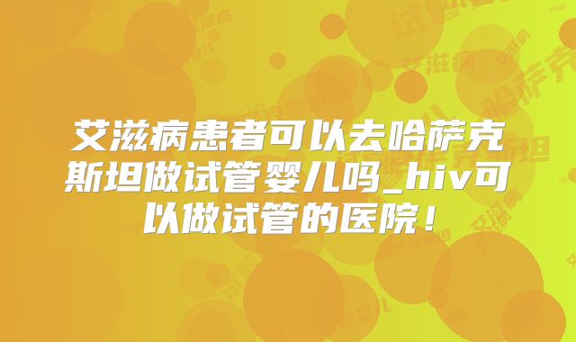 艾滋病患者可以去哈萨克斯坦做试管婴儿吗_hiv可以做试管的医院!