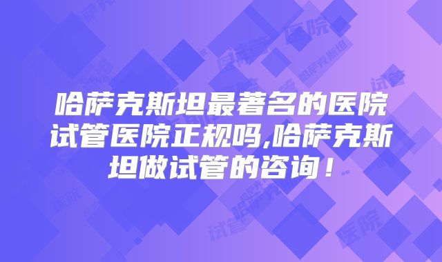 哈萨克斯坦最著名的医院试管医院正规吗,哈萨克斯坦做试管的咨询!