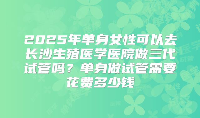 2025年单身女性可以去长沙生殖医学医院做三代试管吗？单身做试管需要花费多少钱