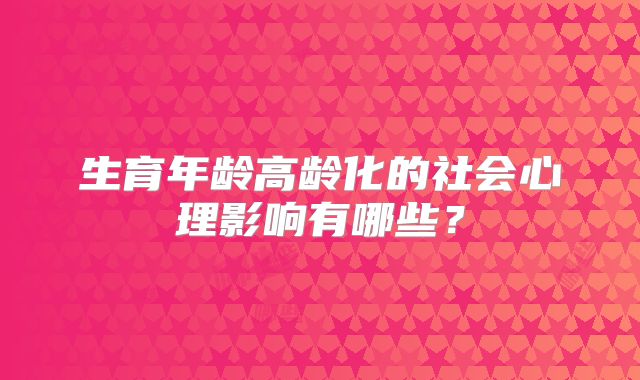 生育年龄高龄化的社会心理影响有哪些？