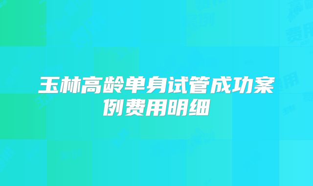 玉林高龄单身试管成功案例费用明细
