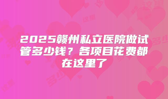 2025赣州私立医院做试管多少钱？各项目花费都在这里了