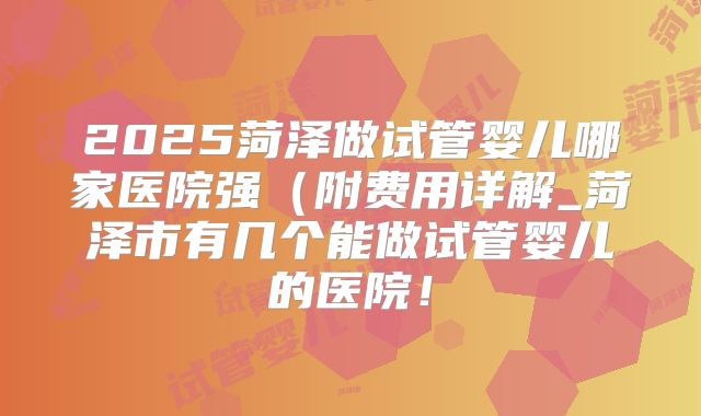 2025菏泽做试管婴儿哪家医院强(附费用详解_菏泽市有几个能做试管婴儿的医院!