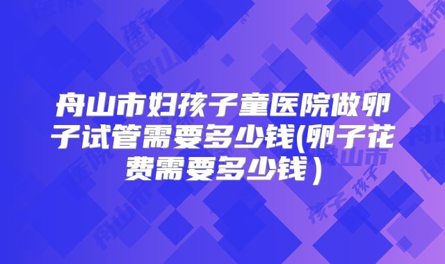 舟山市妇孩子童医院做卵子试管需要多少钱(卵子花费需要多少钱）