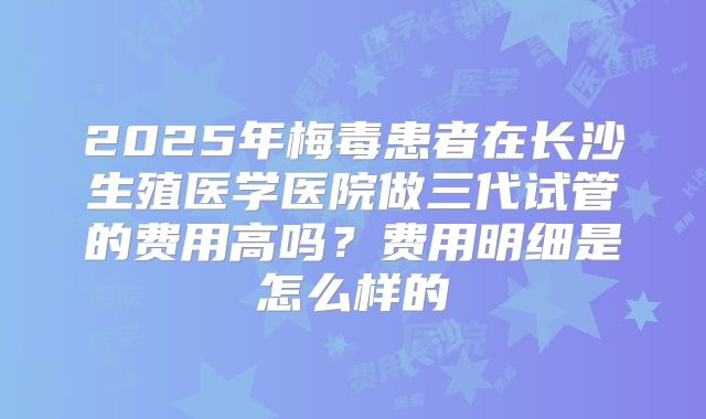 2025年梅毒患者在长沙生殖医学医院做三代试管的费用高吗？费用明细是怎么样的