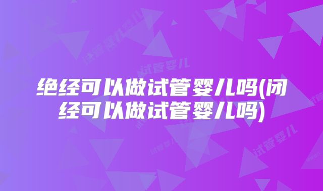 绝经可以做试管婴儿吗(闭经可以做试管婴儿吗)