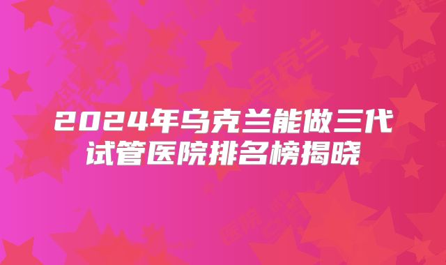 2024年乌克兰能做三代试管医院排名榜揭晓