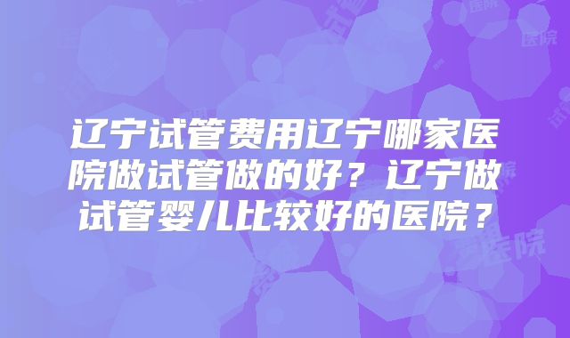 辽宁试管费用辽宁哪家医院做试管做的好?辽宁做试管婴儿比较好的医院?