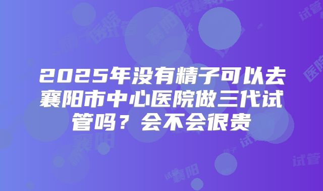 2025年没有精子可以去襄阳市中心医院做三代试管吗？会不会很贵