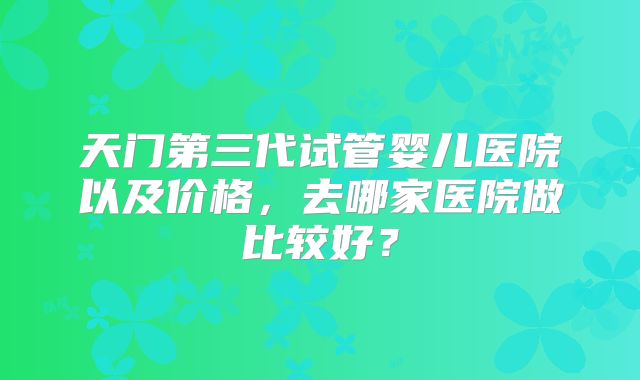 天门第三代试管婴儿医院以及价格,去哪家医院做比较好?