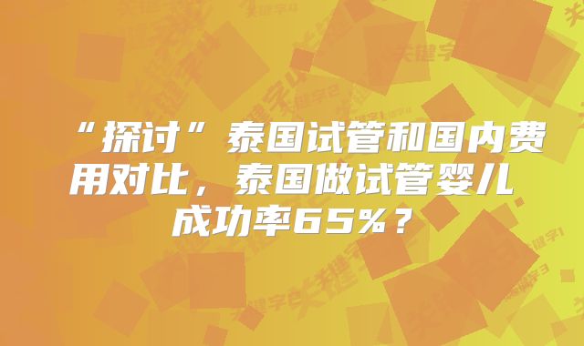“探讨”泰国试管和国内费用对比，泰国做试管婴儿成功率65%？